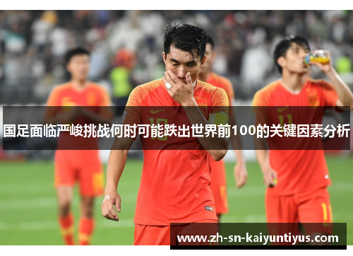 国足面临严峻挑战何时可能跌出世界前100的关键因素分析 国足面临严峻挑战何时可能跌出世界前100的关键因素分析
