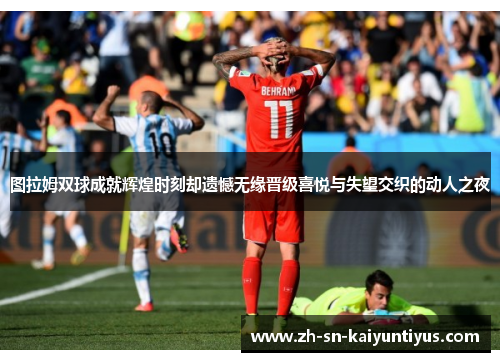 图拉姆双球成就辉煌时刻却遗憾无缘晋级喜悦与失望交织的动人之夜