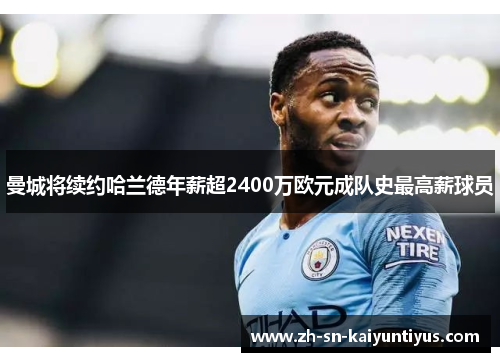 曼城将续约哈兰德年薪超2400万欧元成队史最高薪球员