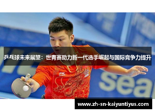乒乓球未来展望：世青赛助力新一代选手崛起与国际竞争力提升