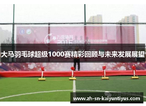 大马羽毛球超级1000赛精彩回顾与未来发展展望