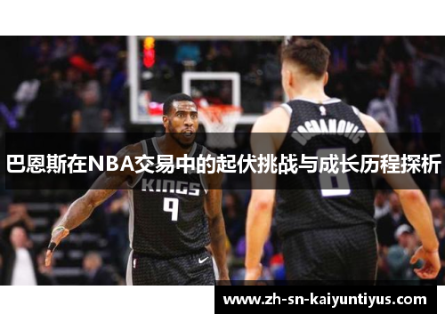 巴恩斯在NBA交易中的起伏挑战与成长历程探析