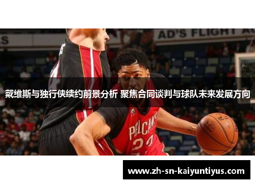 戴维斯与独行侠续约前景分析 聚焦合同谈判与球队未来发展方向