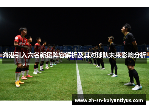 海港引入六名新援阵容解析及其对球队未来影响分析