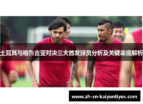 土耳其与格鲁吉亚对决三大首发球员分析及关键表现解析