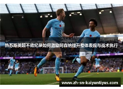 热苏斯英超不败纪录如何激励阿森纳提升整体表现与战术执行