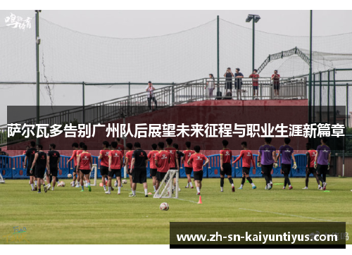 萨尔瓦多告别广州队后展望未来征程与职业生涯新篇章