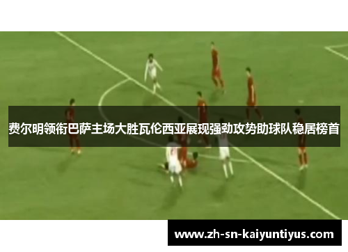 费尔明领衔巴萨主场大胜瓦伦西亚展现强劲攻势助球队稳居榜首 费尔明领衔巴萨主场大胜瓦伦西亚展现强劲攻势助球队稳居榜首