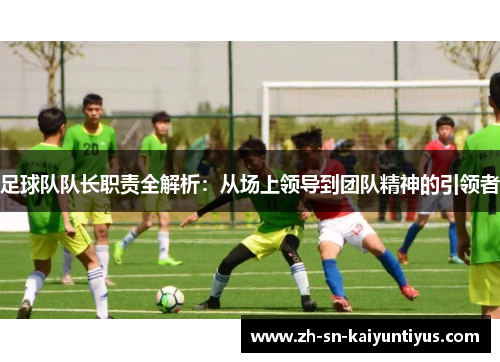 足球队队长职责全解析:从场上领导到团队精神的引领者 足球队队长职责全解析:从场上领导到团队精神的引领者