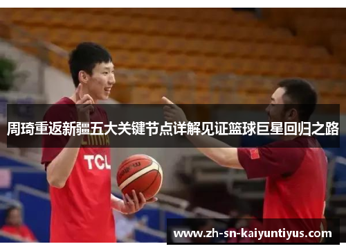 周琦重返新疆五大关键节点详解见证篮球巨星回归之路