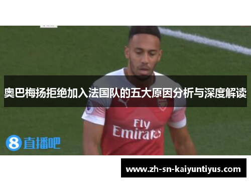 奥巴梅扬拒绝加入法国队的五大原因分析与深度解读 奥巴梅扬拒绝加入法国队的五大原因分析与深度解读