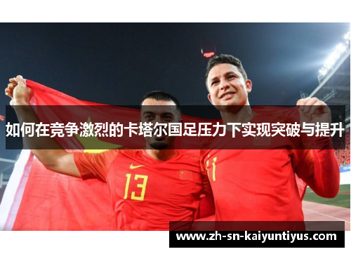 如何在竞争激烈的卡塔尔国足压力下实现突破与提升