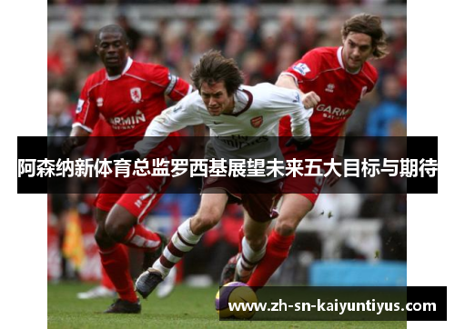 阿森纳新体育总监罗西基展望未来五大目标与期待 阿森纳新体育总监罗西基展望未来五大目标与期待
