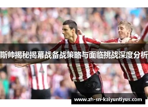 斯帅揭秘揭幕战备战策略与面临挑战深度分析