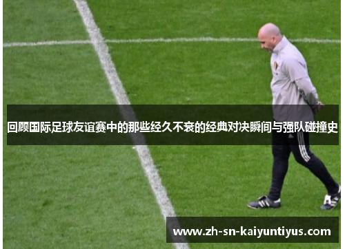 回顾国际足球友谊赛中的那些经久不衰的经典对决瞬间与强队碰撞史