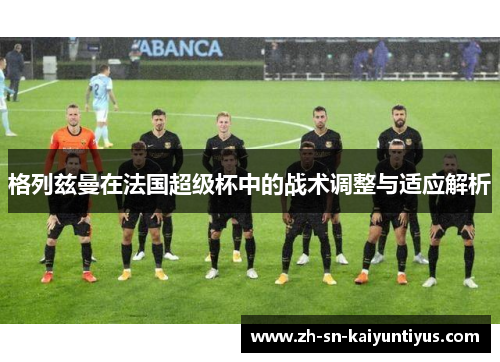 格列兹曼在法国超级杯中的战术调整与适应解析 格列兹曼在法国超级杯中的战术调整与适应解析